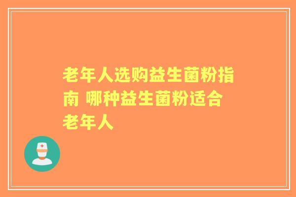 老年人选购益生菌粉指南 哪种益生菌粉适合老年人 老年人选购益生菌粉指南 哪种益生菌粉适合老年人