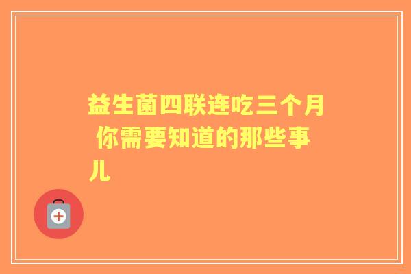 益生菌四联连吃三个月 你需要知道的那些事儿 益生菌四联连吃三个月 你需要知道的那些事儿