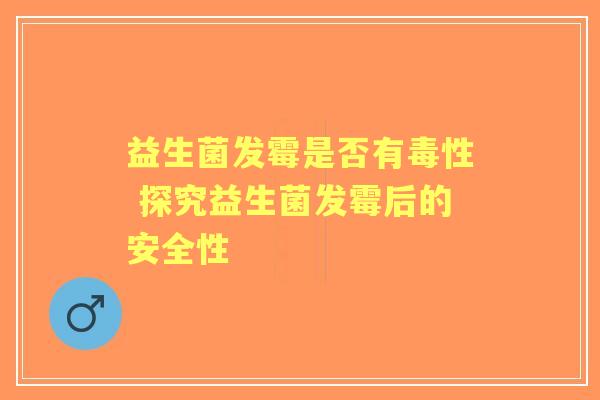 益生菌发霉是否有毒性 探究益生菌发霉后的安全性 益生菌发霉是否有毒性 探究益生菌发霉后的安全性