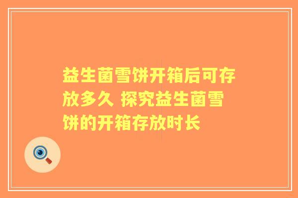 益生菌雪饼开箱后可存放多久 探究益生菌雪饼的开箱存放时长