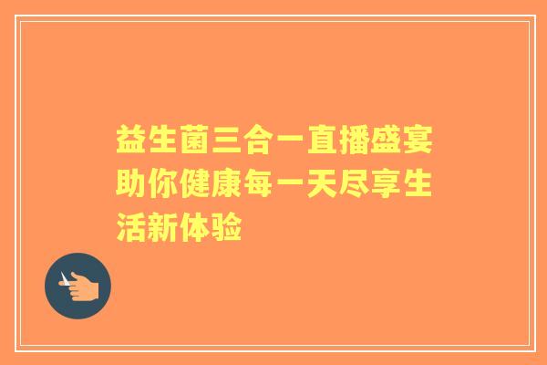 益生菌三合一直播盛宴助你健康每一天尽享生活新体验