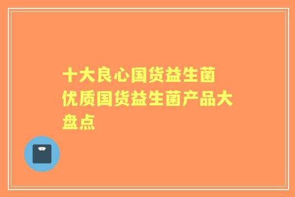 十大良心国货益生菌 优质国货益生菌产品大盘点
