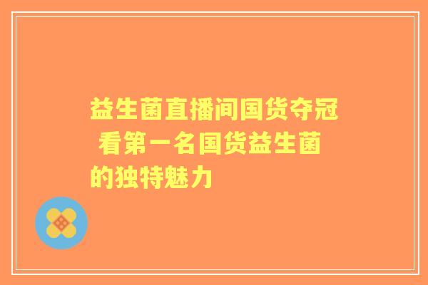 益生菌直播间国货夺冠 看第一名国货益生菌的独特魅力