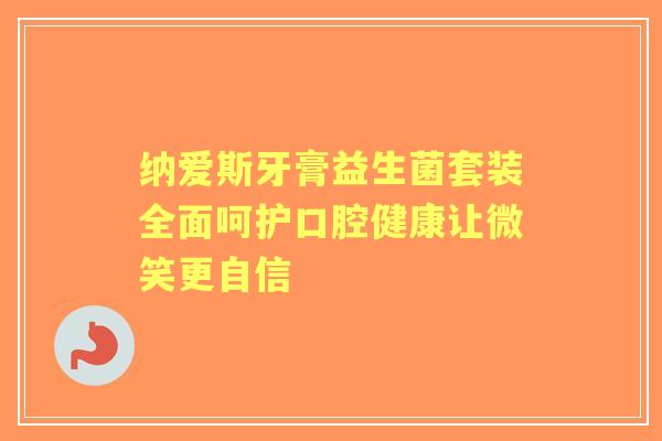 纳爱斯牙膏益生菌套装全面呵护口腔健康让微笑更自信