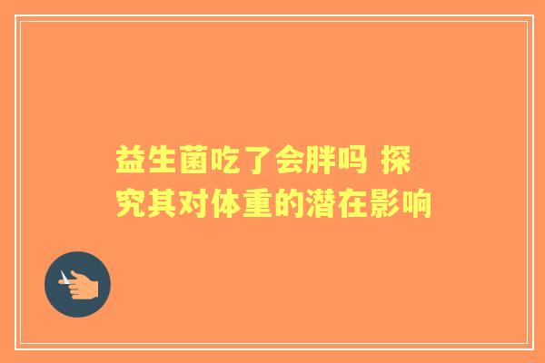 益生菌吃了会胖吗 探究其对体重的潜在影响 益生菌吃了会胖吗 探究其对体重的潜在影响