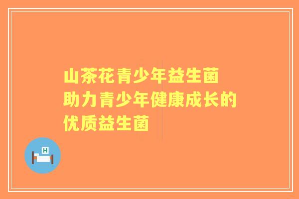 山茶花青少年益生菌 助力青少年健康成长的优质益生菌