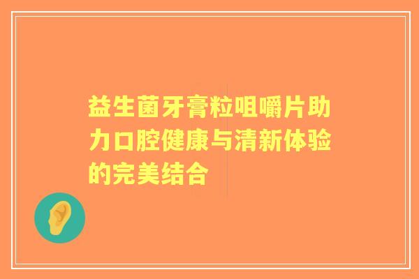 益生菌牙膏粒咀嚼片助力口腔健康与清新体验的完美结合