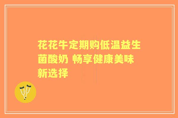 花花牛定期购低温益生菌酸奶 畅享健康美味新选择