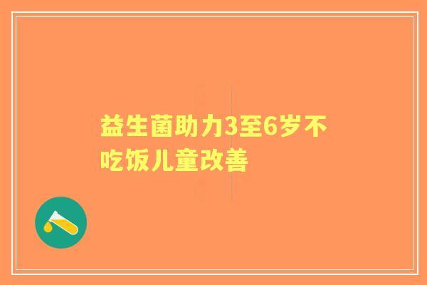 益生菌助力3至6岁不吃饭儿童改善 益生菌助力3至6岁不吃饭儿童改善
