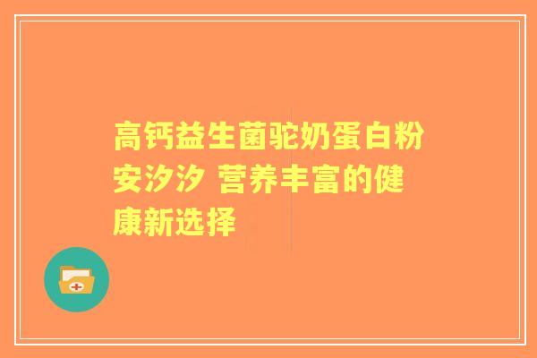 高钙益生菌驼奶蛋白粉安汐汐 营养丰富的健康新选择