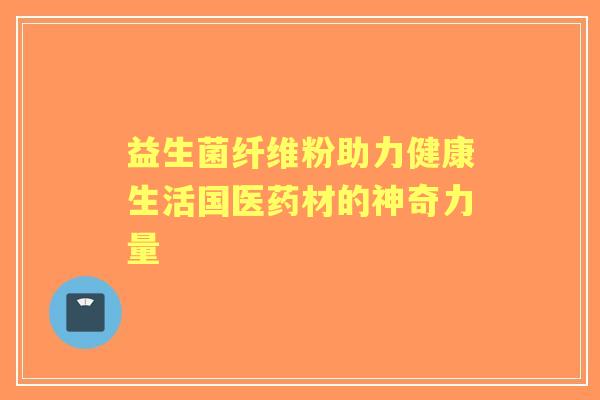 益生菌纤维粉助力健康生活国医药材的神奇力量