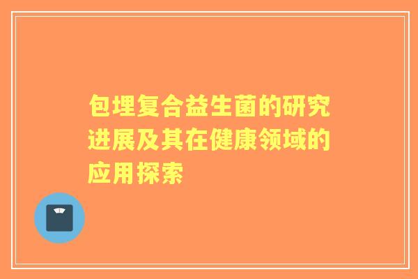 包埋复合益生菌的研究进展及其在健康领域的应用探索