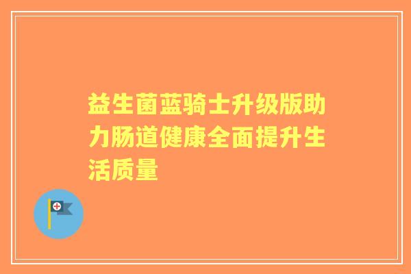 益生菌蓝骑士升级版助力肠道健康全面提升生活质量 益生菌蓝骑士升级版助力肠道健康全面提升生活质量