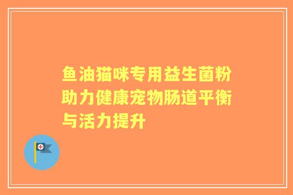 鱼油猫咪专用益生菌粉助力健康宠物肠道平衡与活力提升