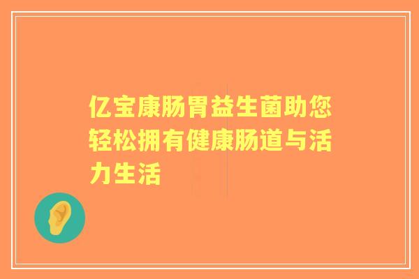 亿宝康肠胃益生菌助您轻松拥有健康肠道与活力生活