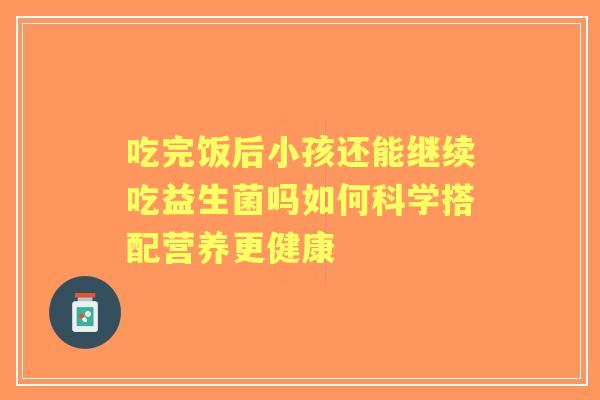 吃完饭后小孩还能继续吃益生菌吗如何科学搭配营养更健康