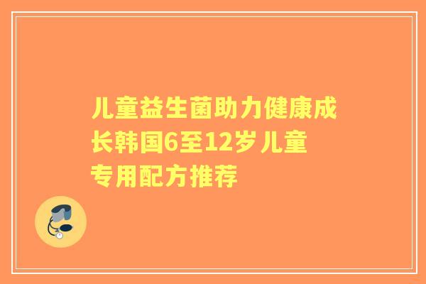 儿童益生菌助力健康成长韩国6至12岁儿童专用配方推荐