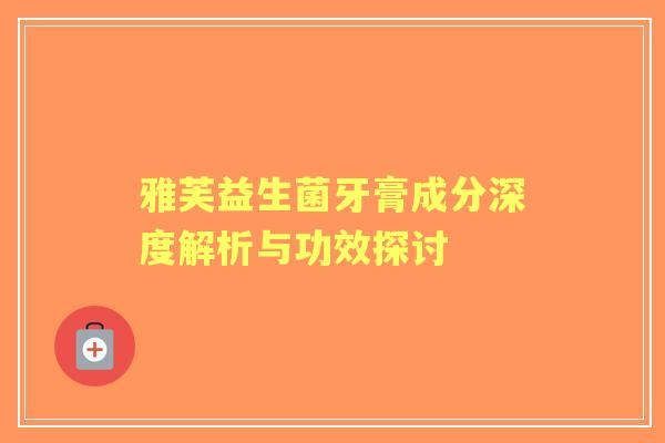 雅芙益生菌牙膏成分深度解析与功效探讨 雅芙益生菌牙膏成分深度解析与功效探讨