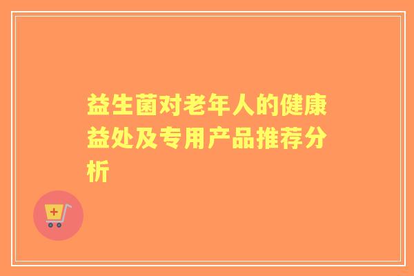 益生菌对老年人的健康益处及专用产品推荐分析