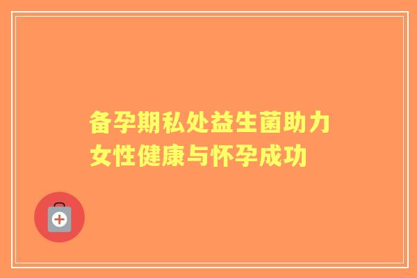 备孕期私处益生菌助力女性健康与怀孕成功 备孕期私处益生菌助力女性健康与怀孕成功