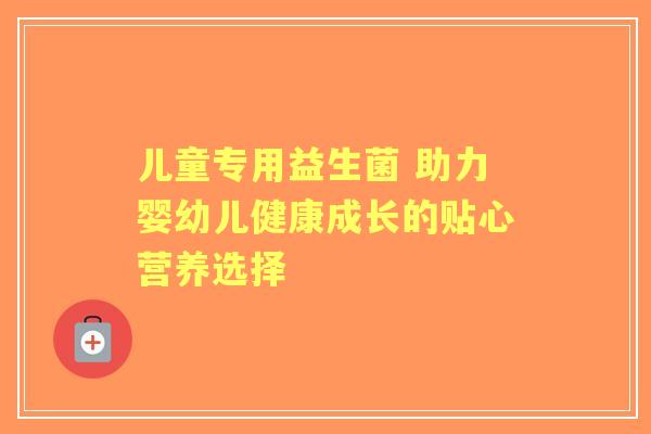 儿童专用益生菌 助力婴幼儿健康成长的贴心营养选择