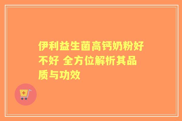 伊利益生菌高钙奶粉好不好 全方位解析其品质与功效