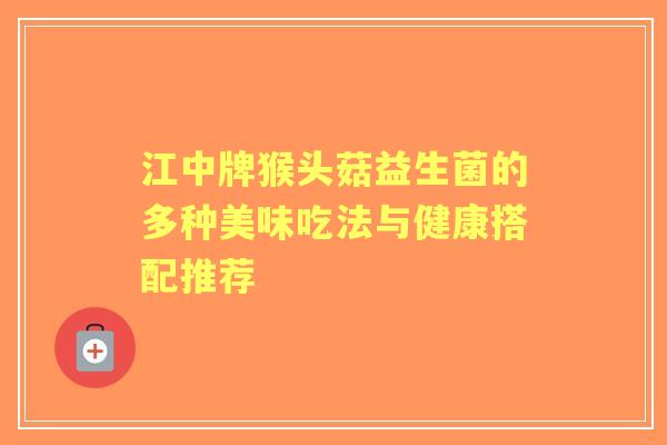江中牌猴头菇益生菌的多种美味吃法与健康搭配推荐