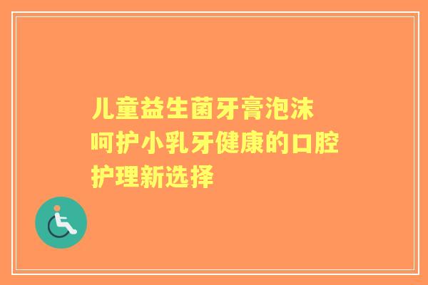 儿童益生菌牙膏泡沫 呵护小乳牙健康的口腔护理新选择