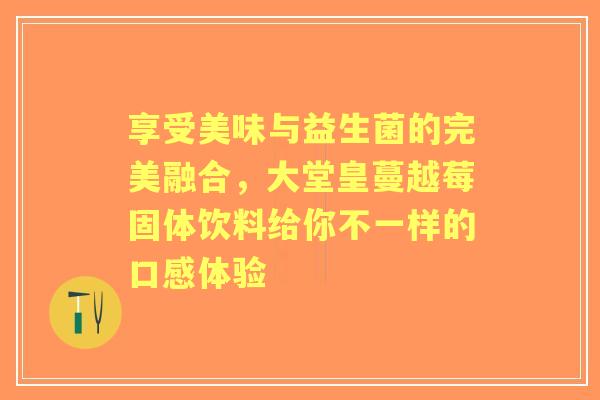 享受美味与益生菌的完美融合，大堂皇蔓越莓固体饮料给你不一样的口感体验