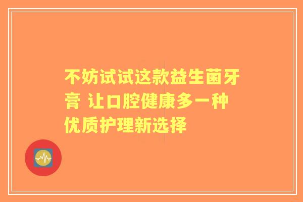 不妨试试这款益生菌牙膏 让口腔健康多一种优质护理新选择
