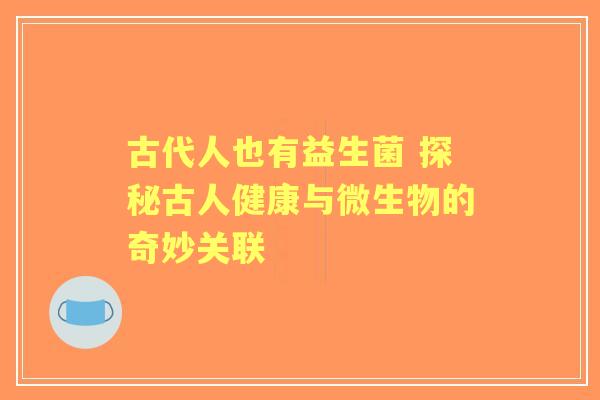 古代人也有益生菌 探秘古人健康与微生物的奇妙关联
