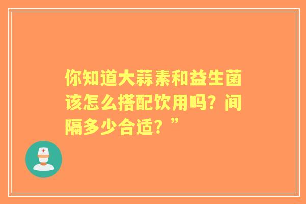 你知道大蒜素和益生菌该怎么搭配饮用吗？间隔多少合适？”