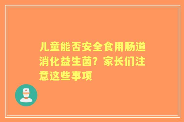 儿童能否安全食用肠道消化益生菌？家长们注意这些事项