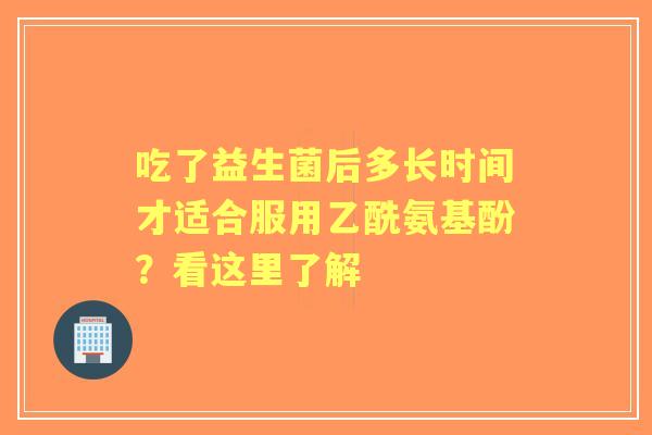 吃了益生菌后多长时间才适合服用乙酰氨基酚？看这里了解