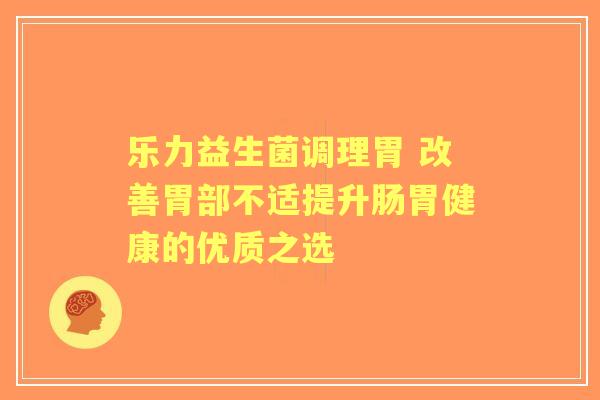 乐力益生菌调理胃 改善胃部不适提升肠胃健康的优质之选