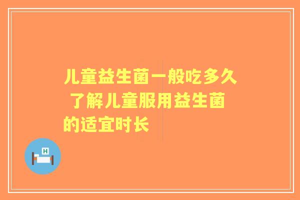 儿童益生菌一般吃多久 了解儿童服用益生菌的适宜时长