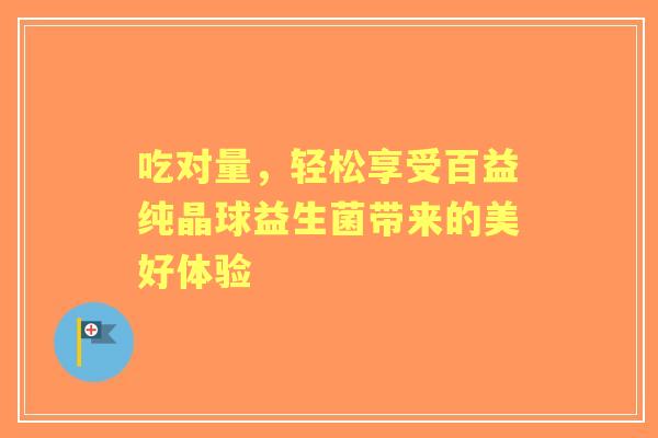 吃对量，轻松享受百益纯晶球益生菌带来的美好体验