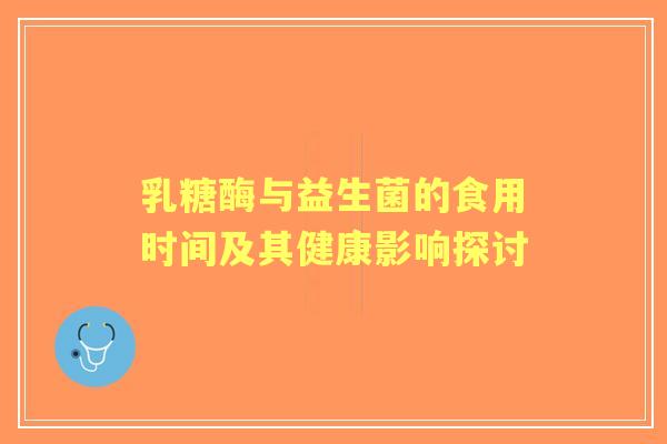 乳糖酶与益生菌的食用时间及其健康影响探讨