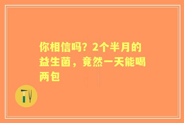 你相信吗？2个半月的益生菌，竟然一天能喝两包