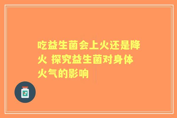吃益生菌会上火还是降火 探究益生菌对身体火气的影响