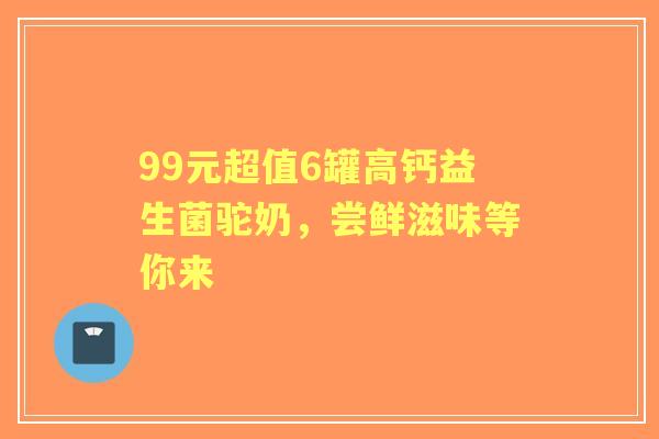 99元超值6罐高钙益生菌驼奶，尝鲜滋味等你来