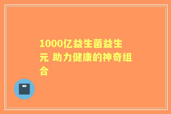 1000亿益生菌益生元 助力健康的神奇组合