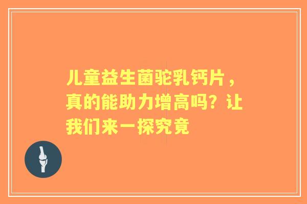 儿童益生菌驼乳钙片，真的能助力增高吗？让我们来一探究竟