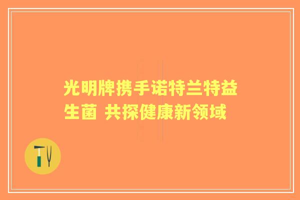 光明牌携手诺特兰特益生菌 共探健康新领域