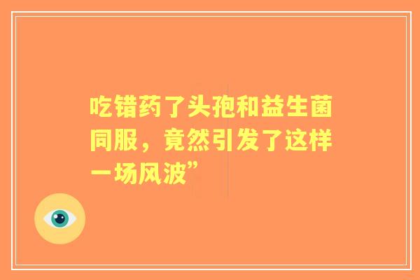 吃错药了头孢和益生菌同服，竟然引发了这样一场风波”