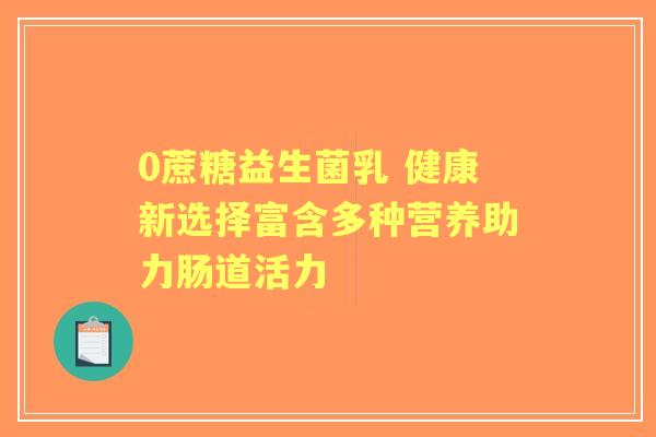 0蔗糖益生菌乳 健康新选择富含多种营养助力肠道活力