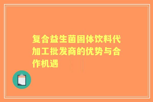 复合益生菌固体饮料代加工批发商的优势与合作机遇