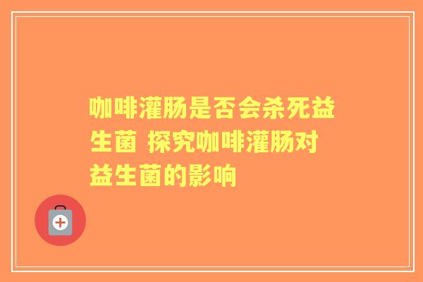 咖啡灌肠是否会杀死益生菌 探究咖啡灌肠对益生菌的影响