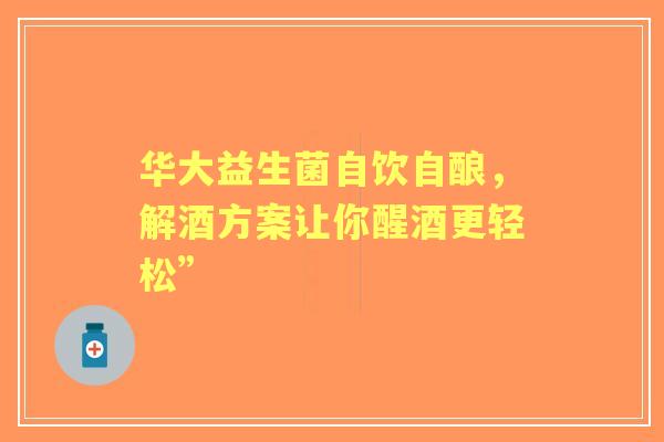 华大益生菌自饮自酿，解酒方案让你醒酒更轻松”