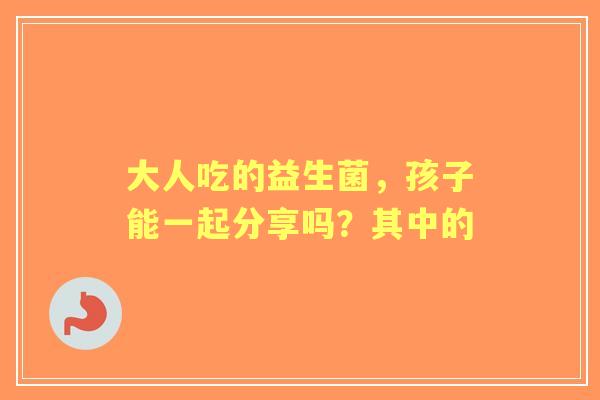 大人吃的益生菌，孩子能一起分享吗？其中的